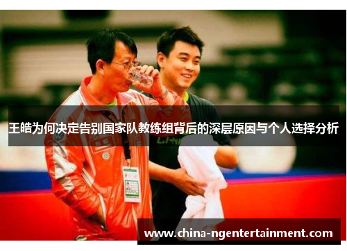 王皓为何决定告别国家队教练组背后的深层原因与个人选择分析 王皓为何决定告别国家队教练组背后的深层原因与个人选择分析