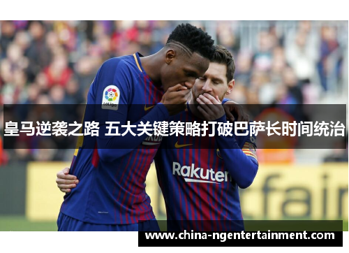 皇马逆袭之路 五大关键策略打破巴萨长时间统治 皇马逆袭之路 五大关键策略打破巴萨长时间统治