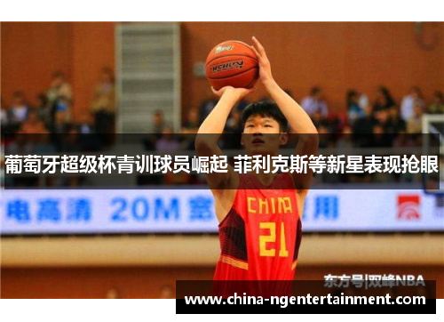 葡萄牙超级杯青训球员崛起 菲利克斯等新星表现抢眼 葡萄牙超级杯青训球员崛起 菲利克斯等新星表现抢眼