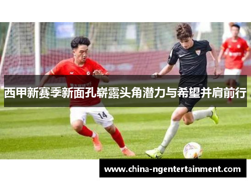 西甲新赛季新面孔崭露头角潜力与希望并肩前行 西甲新赛季新面孔崭露头角潜力与希望并肩前行