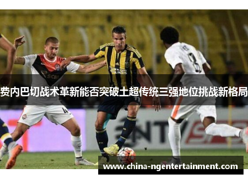 费内巴切战术革新能否突破土超传统三强地位挑战新格局