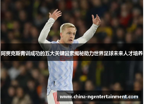 阿贾克斯青训成功的五大关键因素揭秘助力世界足球未来人才培养 阿贾克斯青训成功的五大关键因素揭秘助力世界足球未来人才培养