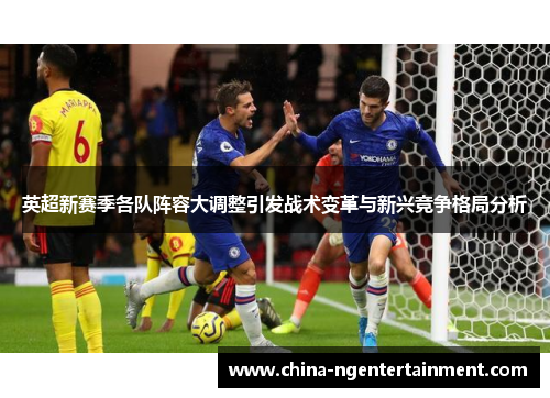 英超新赛季各队阵容大调整引发战术变革与新兴竞争格局分析 英超新赛季各队阵容大调整引发战术变革与新兴竞争格局分析