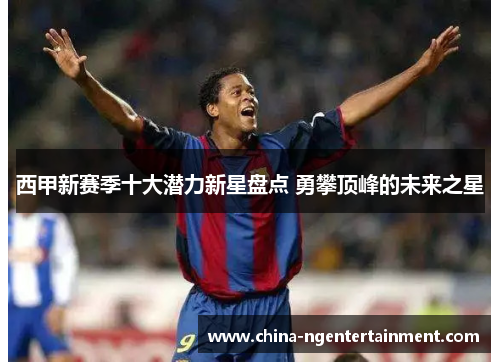 西甲新赛季十大潜力新星盘点 勇攀顶峰的未来之星 西甲新赛季十大潜力新星盘点 勇攀顶峰的未来之星