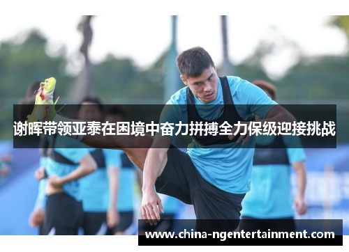 谢晖带领亚泰在困境中奋力拼搏全力保级迎接挑战 谢晖带领亚泰在困境中奋力拼搏全力保级迎接挑战