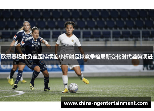 欧冠赛场胜负差距持续缩小折射足球竞争格局新变化时代趋势演进