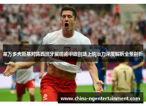 莱万多夫斯基对阵西班牙展现德甲级别场上统治力深度解析全景剖析