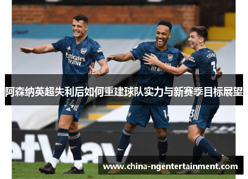 阿森纳英超失利后如何重建球队实力与新赛季目标展望