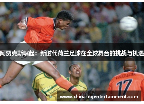 阿贾克斯崛起:新时代荷兰足球在全球舞台的挑战与机遇 阿贾克斯崛起:新时代荷兰足球在全球舞台的挑战与机遇
