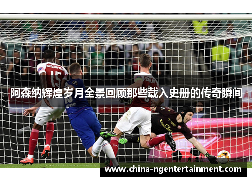 阿森纳辉煌岁月全景回顾那些载入史册的传奇瞬间
