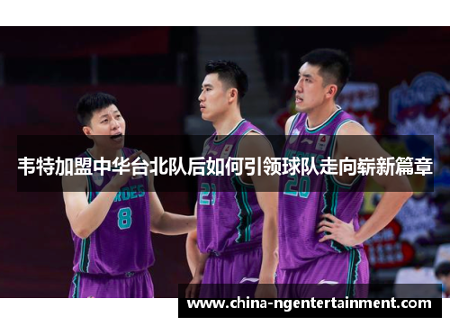 韦特加盟中华台北队后如何引领球队走向崭新篇章