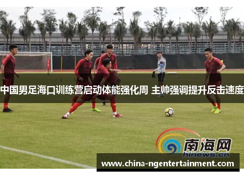 中国男足海口训练营启动体能强化周 主帅强调提升反击速度